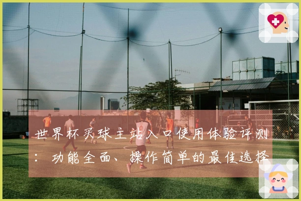 世界杯买球主站入口使用体验评测：功能全面、操作简单的最佳选择