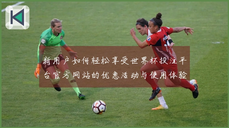 新用户如何轻松享受世界杯投注平台官方网站的优惠活动与使用体验指南