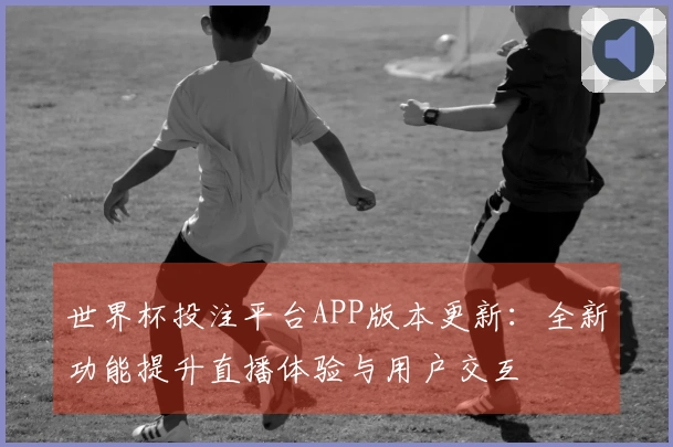 世界杯投注平台APP版本更新：全新功能提升直播体验与用户交互