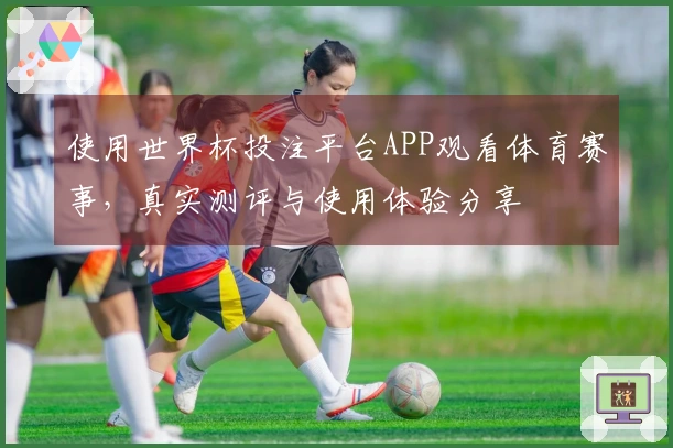 使用世界杯投注平台APP观看体育赛事，真实测评与使用体验分享